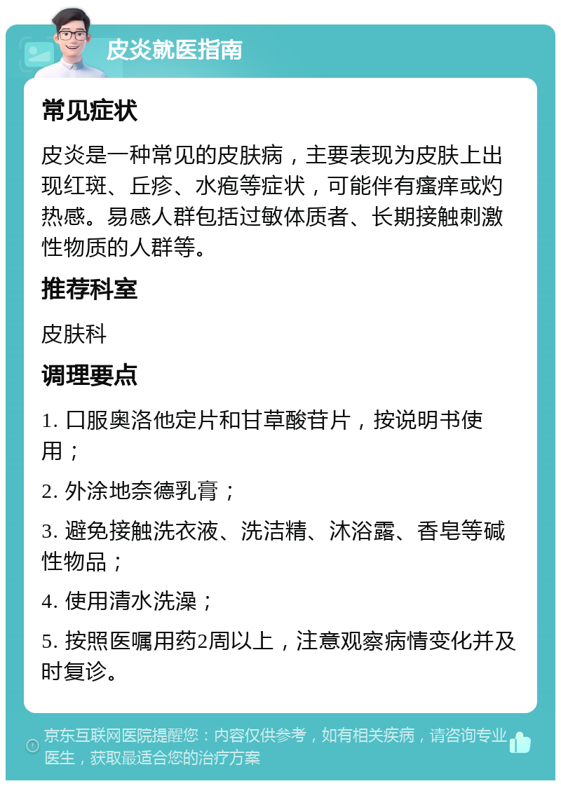 皮炎就医指南 常见症状 皮炎是一种常见的皮肤病，主要表现为皮肤上出现红斑、丘疹、水疱等症状，可能伴有瘙痒或灼热感。易感人群包括过敏体质者、长期接触刺激性物质的人群等。 推荐科室 皮肤科 调理要点 1. 口服奥洛他定片和甘草酸苷片，按说明书使用； 2. 外涂地奈德乳膏； 3. 避免接触洗衣液、洗洁精、沐浴露、香皂等碱性物品； 4. 使用清水洗澡； 5. 按照医嘱用药2周以上，注意观察病情变化并及时复诊。