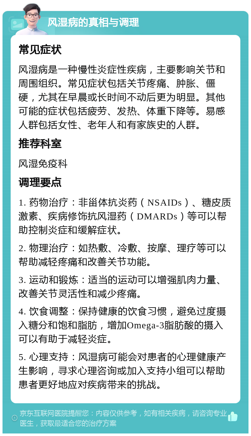 风湿病的真相与调理 常见症状 风湿病是一种慢性炎症性疾病，主要影响关节和周围组织。常见症状包括关节疼痛、肿胀、僵硬，尤其在早晨或长时间不动后更为明显。其他可能的症状包括疲劳、发热、体重下降等。易感人群包括女性、老年人和有家族史的人群。 推荐科室 风湿免疫科 调理要点 1. 药物治疗：非甾体抗炎药（NSAIDs）、糖皮质激素、疾病修饰抗风湿药（DMARDs）等可以帮助控制炎症和缓解症状。 2. 物理治疗：如热敷、冷敷、按摩、理疗等可以帮助减轻疼痛和改善关节功能。 3. 运动和锻炼：适当的运动可以增强肌肉力量、改善关节灵活性和减少疼痛。 4. 饮食调整：保持健康的饮食习惯，避免过度摄入糖分和饱和脂肪，增加Omega-3脂肪酸的摄入可以有助于减轻炎症。 5. 心理支持：风湿病可能会对患者的心理健康产生影响，寻求心理咨询或加入支持小组可以帮助患者更好地应对疾病带来的挑战。