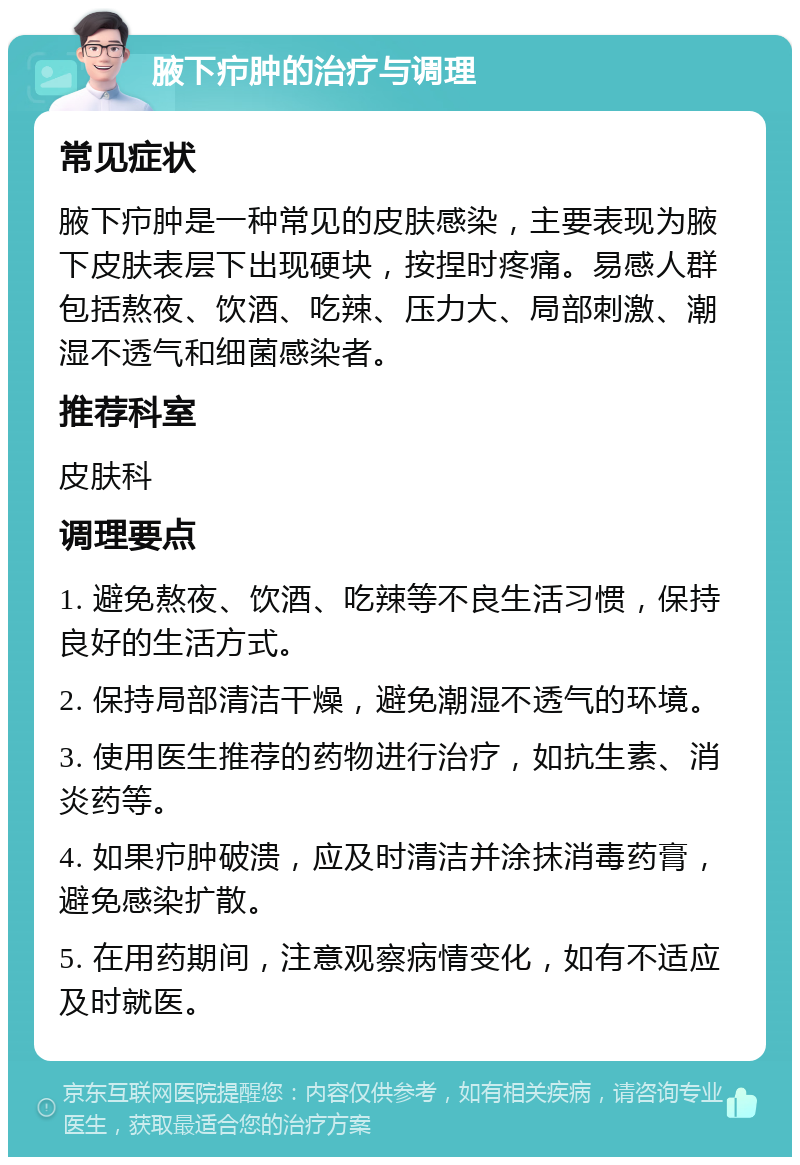 腋下疖肿的治疗与调理 常见症状 腋下疖肿是一种常见的皮肤感染，主要表现为腋下皮肤表层下出现硬块，按捏时疼痛。易感人群包括熬夜、饮酒、吃辣、压力大、局部刺激、潮湿不透气和细菌感染者。 推荐科室 皮肤科 调理要点 1. 避免熬夜、饮酒、吃辣等不良生活习惯，保持良好的生活方式。 2. 保持局部清洁干燥，避免潮湿不透气的环境。 3. 使用医生推荐的药物进行治疗，如抗生素、消炎药等。 4. 如果疖肿破溃，应及时清洁并涂抹消毒药膏，避免感染扩散。 5. 在用药期间，注意观察病情变化，如有不适应及时就医。