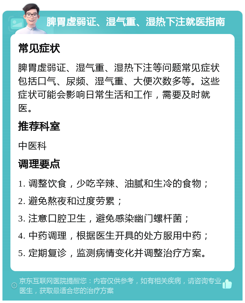 脾胃虚弱证、湿气重、湿热下注就医指南 常见症状 脾胃虚弱证、湿气重、湿热下注等问题常见症状包括口气、尿频、湿气重、大便次数多等。这些症状可能会影响日常生活和工作，需要及时就医。 推荐科室 中医科 调理要点 1. 调整饮食，少吃辛辣、油腻和生冷的食物； 2. 避免熬夜和过度劳累； 3. 注意口腔卫生，避免感染幽门螺杆菌； 4. 中药调理，根据医生开具的处方服用中药； 5. 定期复诊，监测病情变化并调整治疗方案。