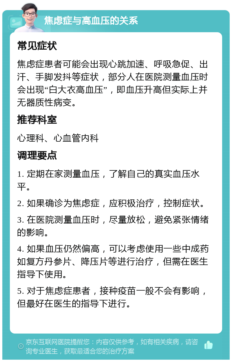 焦虑症与高血压的关系 常见症状 焦虑症患者可能会出现心跳加速、呼吸急促、出汗、手脚发抖等症状，部分人在医院测量血压时会出现“白大衣高血压”，即血压升高但实际上并无器质性病变。 推荐科室 心理科、心血管内科 调理要点 1. 定期在家测量血压，了解自己的真实血压水平。 2. 如果确诊为焦虑症，应积极治疗，控制症状。 3. 在医院测量血压时，尽量放松，避免紧张情绪的影响。 4. 如果血压仍然偏高，可以考虑使用一些中成药如复方丹参片、降压片等进行治疗，但需在医生指导下使用。 5. 对于焦虑症患者，接种疫苗一般不会有影响，但最好在医生的指导下进行。