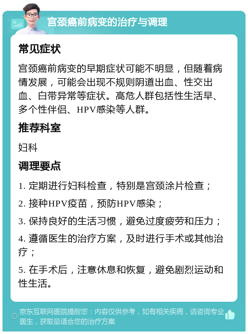 宫颈癌前病变的治疗与调理 常见症状 宫颈癌前病变的早期症状可能不明显，但随着病情发展，可能会出现不规则阴道出血、性交出血、白带异常等症状。高危人群包括性生活早、多个性伴侣、HPV感染等人群。 推荐科室 妇科 调理要点 1. 定期进行妇科检查，特别是宫颈涂片检查； 2. 接种HPV疫苗，预防HPV感染； 3. 保持良好的生活习惯，避免过度疲劳和压力； 4. 遵循医生的治疗方案，及时进行手术或其他治疗； 5. 在手术后，注意休息和恢复，避免剧烈运动和性生活。