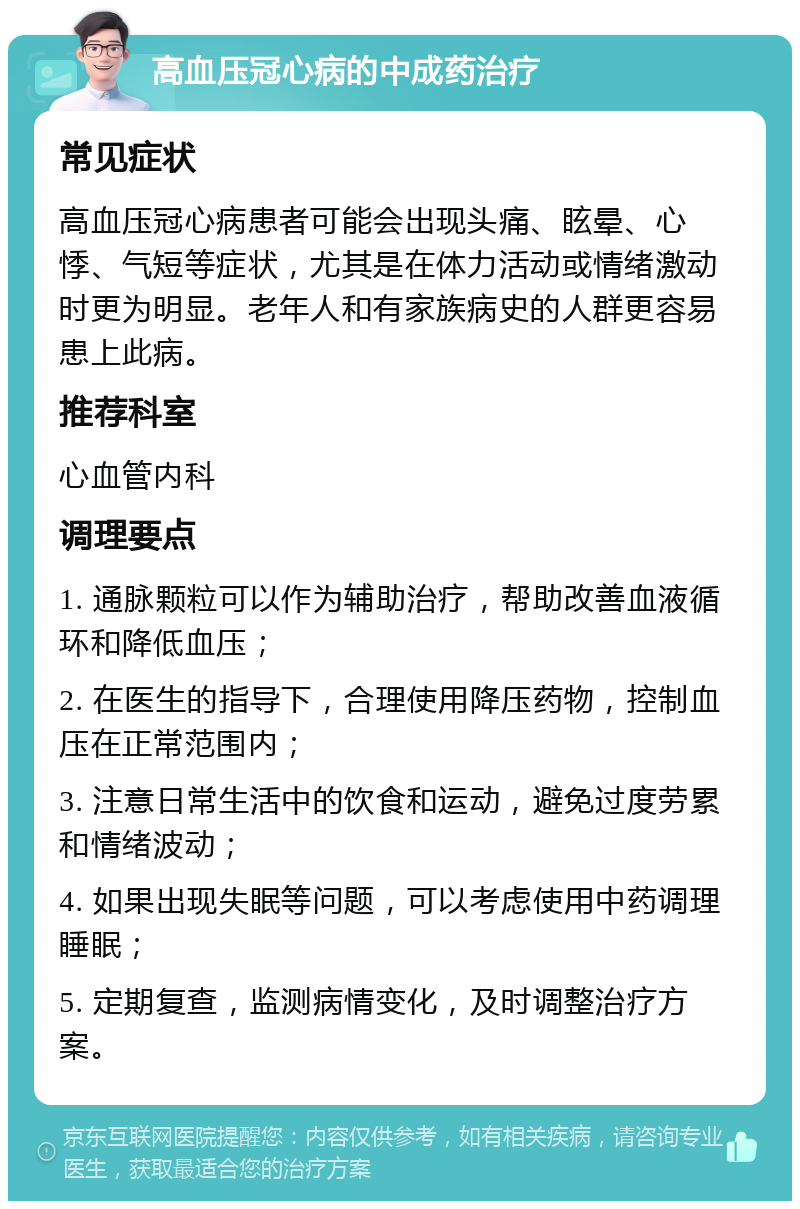 高血压冠心病的中成药治疗 常见症状 高血压冠心病患者可能会出现头痛、眩晕、心悸、气短等症状，尤其是在体力活动或情绪激动时更为明显。老年人和有家族病史的人群更容易患上此病。 推荐科室 心血管内科 调理要点 1. 通脉颗粒可以作为辅助治疗，帮助改善血液循环和降低血压； 2. 在医生的指导下，合理使用降压药物，控制血压在正常范围内； 3. 注意日常生活中的饮食和运动，避免过度劳累和情绪波动； 4. 如果出现失眠等问题，可以考虑使用中药调理睡眠； 5. 定期复查，监测病情变化，及时调整治疗方案。