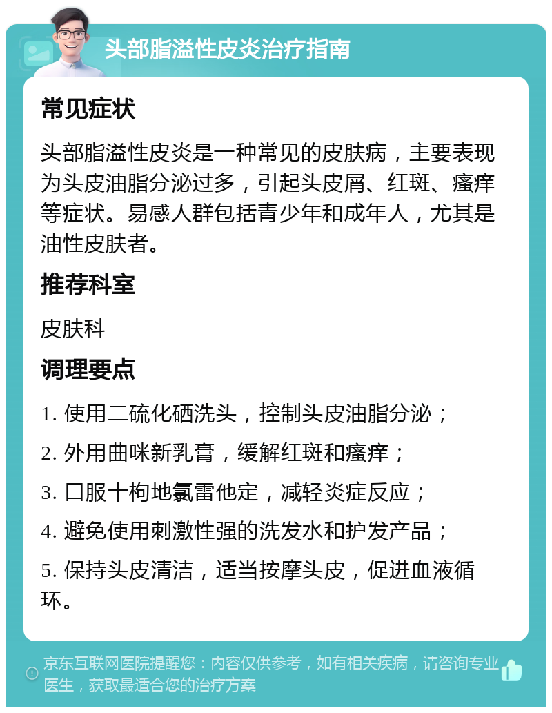 头部脂溢性皮炎治疗指南 常见症状 头部脂溢性皮炎是一种常见的皮肤病，主要表现为头皮油脂分泌过多，引起头皮屑、红斑、瘙痒等症状。易感人群包括青少年和成年人，尤其是油性皮肤者。 推荐科室 皮肤科 调理要点 1. 使用二硫化硒洗头，控制头皮油脂分泌； 2. 外用曲咪新乳膏，缓解红斑和瘙痒； 3. 口服十枸地氯雷他定，减轻炎症反应； 4. 避免使用刺激性强的洗发水和护发产品； 5. 保持头皮清洁，适当按摩头皮，促进血液循环。