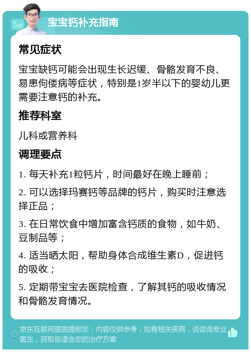 宝宝钙补充指南 常见症状 宝宝缺钙可能会出现生长迟缓、骨骼发育不良、易患佝偻病等症状，特别是1岁半以下的婴幼儿更需要注意钙的补充。 推荐科室 儿科或营养科 调理要点 1. 每天补充1粒钙片，时间最好在晚上睡前； 2. 可以选择玛赛钙等品牌的钙片，购买时注意选择正品； 3. 在日常饮食中增加富含钙质的食物，如牛奶、豆制品等； 4. 适当晒太阳，帮助身体合成维生素D，促进钙的吸收； 5. 定期带宝宝去医院检查，了解其钙的吸收情况和骨骼发育情况。