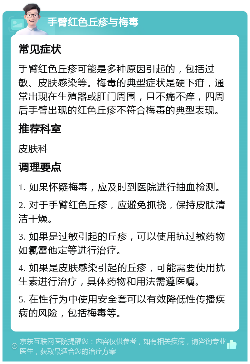 手臂红色丘疹与梅毒 常见症状 手臂红色丘疹可能是多种原因引起的，包括过敏、皮肤感染等。梅毒的典型症状是硬下疳，通常出现在生殖器或肛门周围，且不痛不痒，四周后手臂出现的红色丘疹不符合梅毒的典型表现。 推荐科室 皮肤科 调理要点 1. 如果怀疑梅毒，应及时到医院进行抽血检测。 2. 对于手臂红色丘疹，应避免抓挠，保持皮肤清洁干燥。 3. 如果是过敏引起的丘疹，可以使用抗过敏药物如氯雷他定等进行治疗。 4. 如果是皮肤感染引起的丘疹，可能需要使用抗生素进行治疗，具体药物和用法需遵医嘱。 5. 在性行为中使用安全套可以有效降低性传播疾病的风险，包括梅毒等。