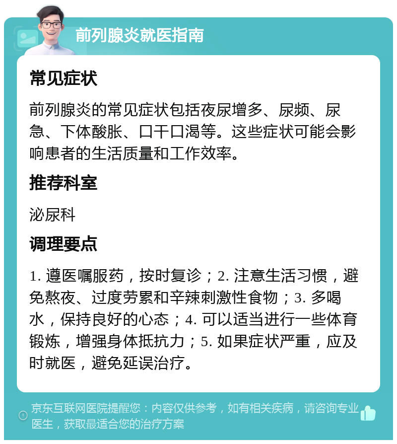 前列腺炎就医指南 常见症状 前列腺炎的常见症状包括夜尿增多、尿频、尿急、下体酸胀、口干口渴等。这些症状可能会影响患者的生活质量和工作效率。 推荐科室 泌尿科 调理要点 1. 遵医嘱服药，按时复诊；2. 注意生活习惯，避免熬夜、过度劳累和辛辣刺激性食物；3. 多喝水，保持良好的心态；4. 可以适当进行一些体育锻炼，增强身体抵抗力；5. 如果症状严重，应及时就医，避免延误治疗。