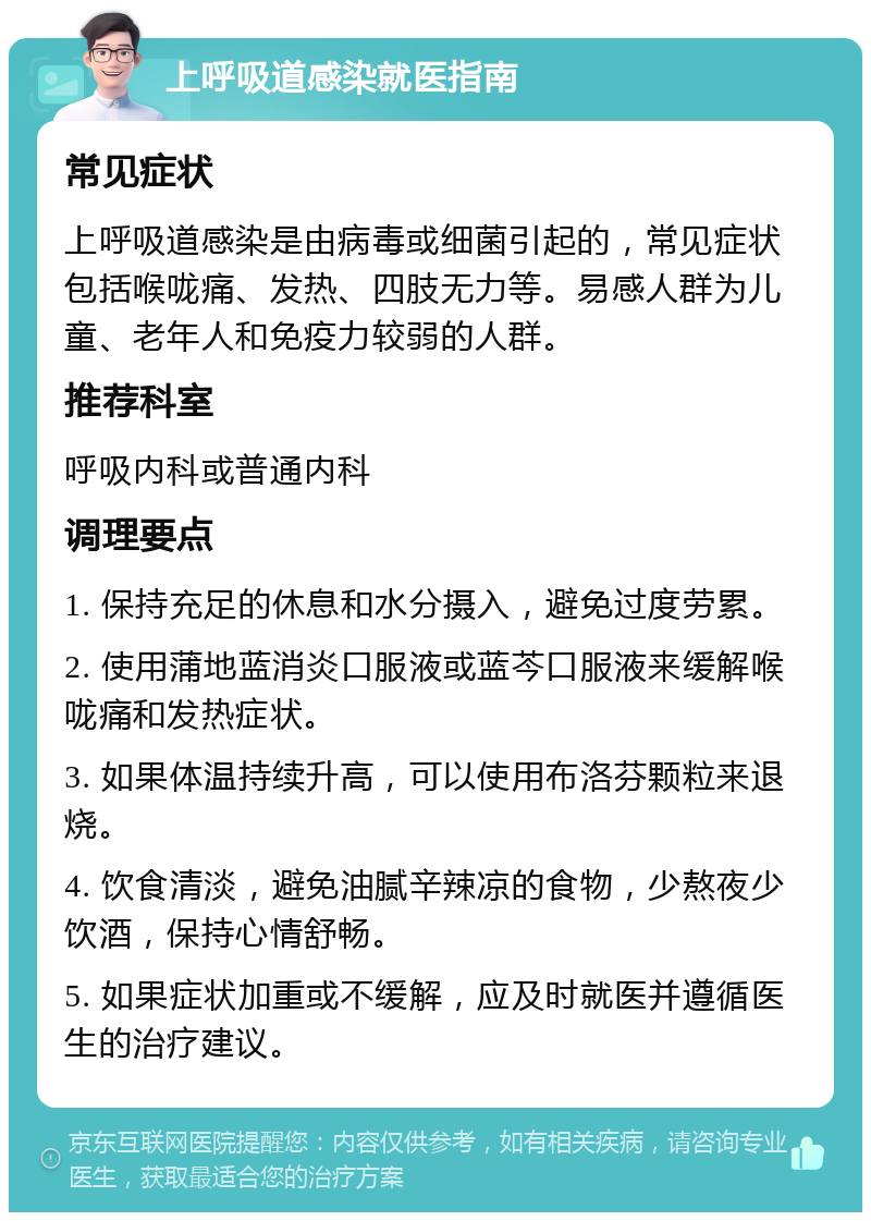 上呼吸道感染就医指南 常见症状 上呼吸道感染是由病毒或细菌引起的，常见症状包括喉咙痛、发热、四肢无力等。易感人群为儿童、老年人和免疫力较弱的人群。 推荐科室 呼吸内科或普通内科 调理要点 1. 保持充足的休息和水分摄入，避免过度劳累。 2. 使用蒲地蓝消炎口服液或蓝芩口服液来缓解喉咙痛和发热症状。 3. 如果体温持续升高，可以使用布洛芬颗粒来退烧。 4. 饮食清淡，避免油腻辛辣凉的食物，少熬夜少饮酒，保持心情舒畅。 5. 如果症状加重或不缓解，应及时就医并遵循医生的治疗建议。