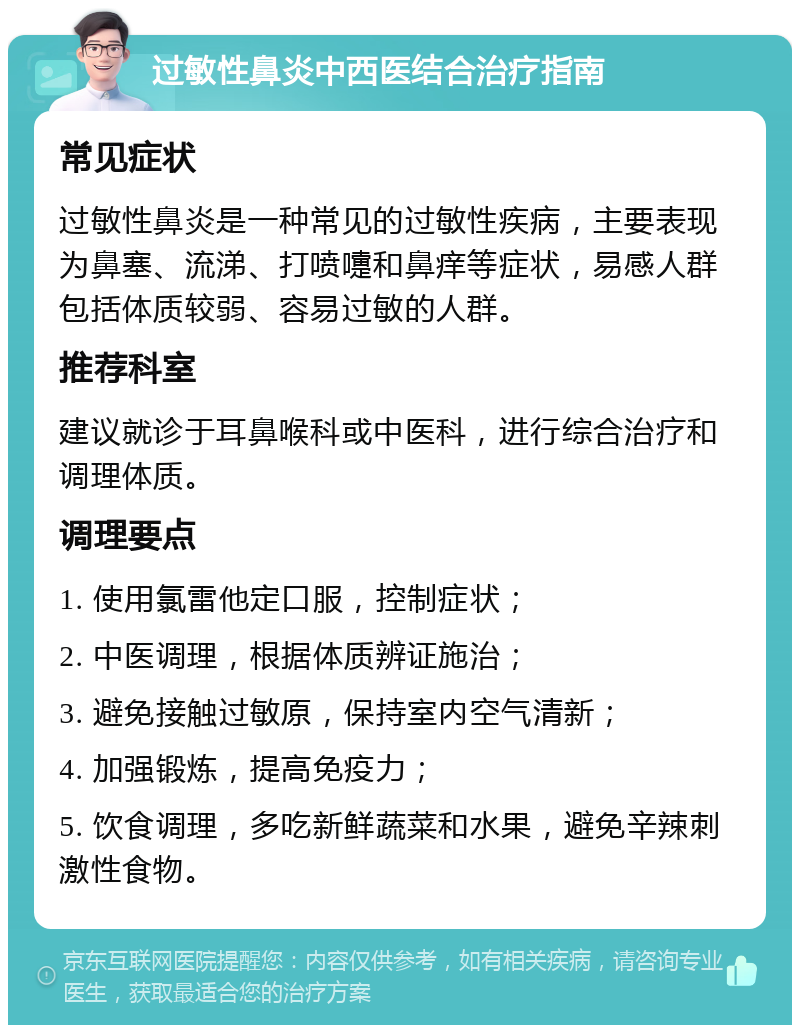 过敏性鼻炎中西医结合治疗指南 常见症状 过敏性鼻炎是一种常见的过敏性疾病，主要表现为鼻塞、流涕、打喷嚏和鼻痒等症状，易感人群包括体质较弱、容易过敏的人群。 推荐科室 建议就诊于耳鼻喉科或中医科，进行综合治疗和调理体质。 调理要点 1. 使用氯雷他定口服，控制症状； 2. 中医调理，根据体质辨证施治； 3. 避免接触过敏原，保持室内空气清新； 4. 加强锻炼，提高免疫力； 5. 饮食调理，多吃新鲜蔬菜和水果，避免辛辣刺激性食物。