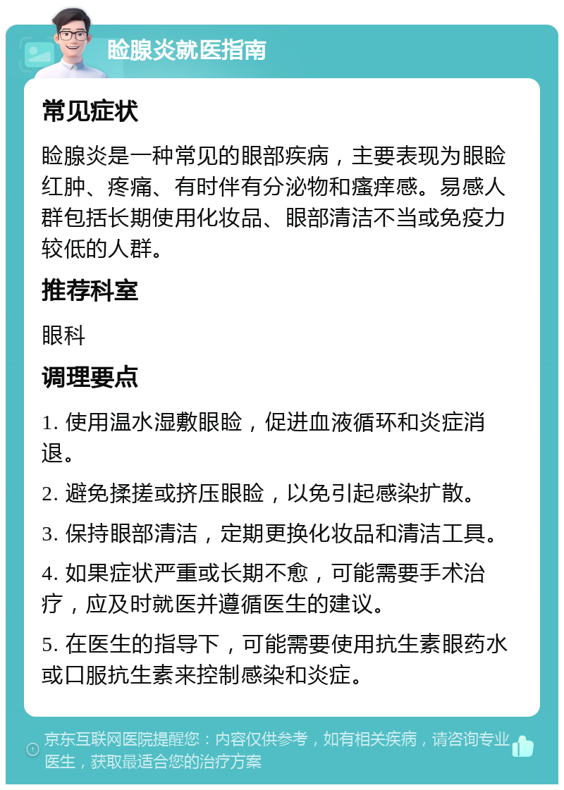 睑腺炎就医指南 常见症状 睑腺炎是一种常见的眼部疾病，主要表现为眼睑红肿、疼痛、有时伴有分泌物和瘙痒感。易感人群包括长期使用化妆品、眼部清洁不当或免疫力较低的人群。 推荐科室 眼科 调理要点 1. 使用温水湿敷眼睑，促进血液循环和炎症消退。 2. 避免揉搓或挤压眼睑，以免引起感染扩散。 3. 保持眼部清洁，定期更换化妆品和清洁工具。 4. 如果症状严重或长期不愈，可能需要手术治疗，应及时就医并遵循医生的建议。 5. 在医生的指导下，可能需要使用抗生素眼药水或口服抗生素来控制感染和炎症。