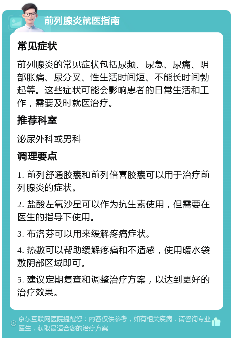 前列腺炎就医指南 常见症状 前列腺炎的常见症状包括尿频、尿急、尿痛、阴部胀痛、尿分叉、性生活时间短、不能长时间勃起等。这些症状可能会影响患者的日常生活和工作，需要及时就医治疗。 推荐科室 泌尿外科或男科 调理要点 1. 前列舒通胶囊和前列倍喜胶囊可以用于治疗前列腺炎的症状。 2. 盐酸左氧沙星可以作为抗生素使用，但需要在医生的指导下使用。 3. 布洛芬可以用来缓解疼痛症状。 4. 热敷可以帮助缓解疼痛和不适感，使用暖水袋敷阴部区域即可。 5. 建议定期复查和调整治疗方案，以达到更好的治疗效果。