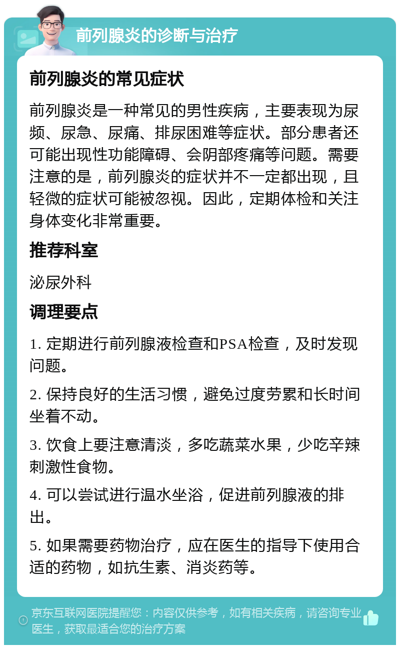 前列腺炎的诊断与治疗 前列腺炎的常见症状 前列腺炎是一种常见的男性疾病，主要表现为尿频、尿急、尿痛、排尿困难等症状。部分患者还可能出现性功能障碍、会阴部疼痛等问题。需要注意的是，前列腺炎的症状并不一定都出现，且轻微的症状可能被忽视。因此，定期体检和关注身体变化非常重要。 推荐科室 泌尿外科 调理要点 1. 定期进行前列腺液检查和PSA检查，及时发现问题。 2. 保持良好的生活习惯，避免过度劳累和长时间坐着不动。 3. 饮食上要注意清淡，多吃蔬菜水果，少吃辛辣刺激性食物。 4. 可以尝试进行温水坐浴，促进前列腺液的排出。 5. 如果需要药物治疗，应在医生的指导下使用合适的药物，如抗生素、消炎药等。