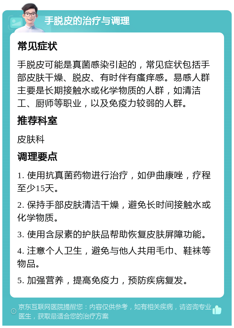 手脱皮的治疗与调理 常见症状 手脱皮可能是真菌感染引起的，常见症状包括手部皮肤干燥、脱皮、有时伴有瘙痒感。易感人群主要是长期接触水或化学物质的人群，如清洁工、厨师等职业，以及免疫力较弱的人群。 推荐科室 皮肤科 调理要点 1. 使用抗真菌药物进行治疗，如伊曲康唑，疗程至少15天。 2. 保持手部皮肤清洁干燥，避免长时间接触水或化学物质。 3. 使用含尿素的护肤品帮助恢复皮肤屏障功能。 4. 注意个人卫生，避免与他人共用毛巾、鞋袜等物品。 5. 加强营养，提高免疫力，预防疾病复发。