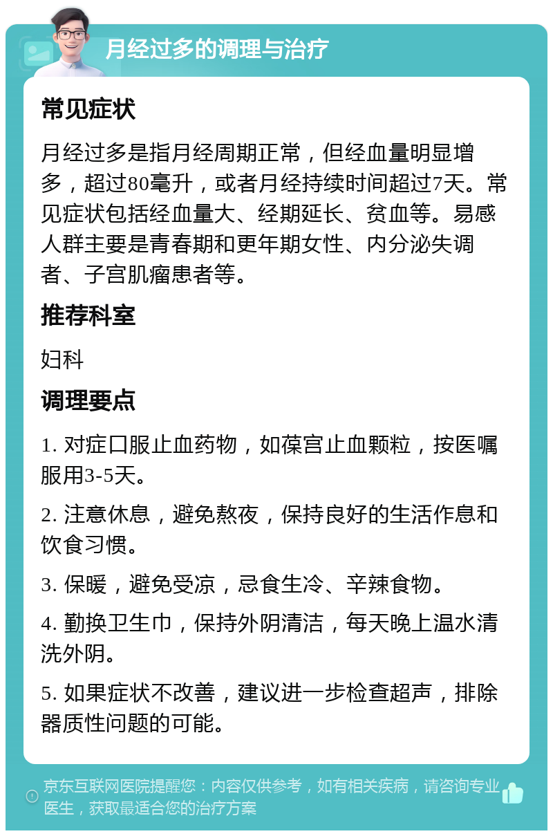 月经过多的调理与治疗 常见症状 月经过多是指月经周期正常，但经血量明显增多，超过80毫升，或者月经持续时间超过7天。常见症状包括经血量大、经期延长、贫血等。易感人群主要是青春期和更年期女性、内分泌失调者、子宫肌瘤患者等。 推荐科室 妇科 调理要点 1. 对症口服止血药物，如葆宫止血颗粒，按医嘱服用3-5天。 2. 注意休息，避免熬夜，保持良好的生活作息和饮食习惯。 3. 保暖，避免受凉，忌食生冷、辛辣食物。 4. 勤换卫生巾，保持外阴清洁，每天晚上温水清洗外阴。 5. 如果症状不改善，建议进一步检查超声，排除器质性问题的可能。