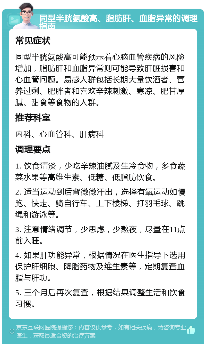 同型半胱氨酸高、脂肪肝、血脂异常的调理指南 常见症状 同型半胱氨酸高可能预示着心脑血管疾病的风险增加，脂肪肝和血脂异常则可能导致肝脏损害和心血管问题。易感人群包括长期大量饮酒者、营养过剩、肥胖者和喜欢辛辣刺激、寒凉、肥甘厚腻、甜食等食物的人群。 推荐科室 内科、心血管科、肝病科 调理要点 1. 饮食清淡，少吃辛辣油腻及生冷食物，多食蔬菜水果等高维生素、低糖、低脂肪饮食。 2. 适当运动到后背微微汗出，选择有氧运动如慢跑、快走、骑自行车、上下楼梯、打羽毛球、跳绳和游泳等。 3. 注意情绪调节，少思虑，少熬夜，尽量在11点前入睡。 4. 如果肝功能异常，根据情况在医生指导下选用保护肝细胞、降脂药物及维生素等，定期复查血脂与肝功。 5. 三个月后再次复查，根据结果调整生活和饮食习惯。