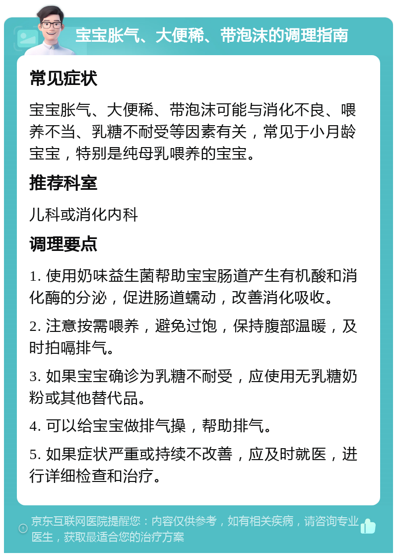 宝宝胀气、大便稀、带泡沫的调理指南 常见症状 宝宝胀气、大便稀、带泡沫可能与消化不良、喂养不当、乳糖不耐受等因素有关，常见于小月龄宝宝，特别是纯母乳喂养的宝宝。 推荐科室 儿科或消化内科 调理要点 1. 使用奶味益生菌帮助宝宝肠道产生有机酸和消化酶的分泌，促进肠道蠕动，改善消化吸收。 2. 注意按需喂养，避免过饱，保持腹部温暖，及时拍嗝排气。 3. 如果宝宝确诊为乳糖不耐受，应使用无乳糖奶粉或其他替代品。 4. 可以给宝宝做排气操，帮助排气。 5. 如果症状严重或持续不改善，应及时就医，进行详细检查和治疗。