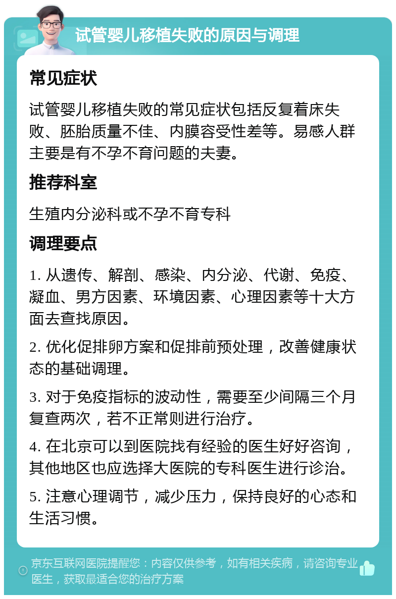 试管婴儿移植失败的原因与调理 常见症状 试管婴儿移植失败的常见症状包括反复着床失败、胚胎质量不佳、内膜容受性差等。易感人群主要是有不孕不育问题的夫妻。 推荐科室 生殖内分泌科或不孕不育专科 调理要点 1. 从遗传、解剖、感染、内分泌、代谢、免疫、凝血、男方因素、环境因素、心理因素等十大方面去查找原因。 2. 优化促排卵方案和促排前预处理，改善健康状态的基础调理。 3. 对于免疫指标的波动性，需要至少间隔三个月复查两次，若不正常则进行治疗。 4. 在北京可以到医院找有经验的医生好好咨询，其他地区也应选择大医院的专科医生进行诊治。 5. 注意心理调节，减少压力，保持良好的心态和生活习惯。