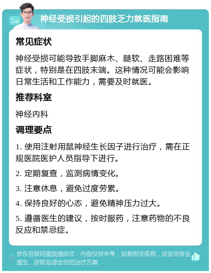 神经受损引起的四肢乏力就医指南 常见症状 神经受损可能导致手脚麻木、腿软、走路困难等症状，特别是在四肢末端。这种情况可能会影响日常生活和工作能力，需要及时就医。 推荐科室 神经内科 调理要点 1. 使用注射用鼠神经生长因子进行治疗，需在正规医院医护人员指导下进行。 2. 定期复查，监测病情变化。 3. 注意休息，避免过度劳累。 4. 保持良好的心态，避免精神压力过大。 5. 遵循医生的建议，按时服药，注意药物的不良反应和禁忌症。