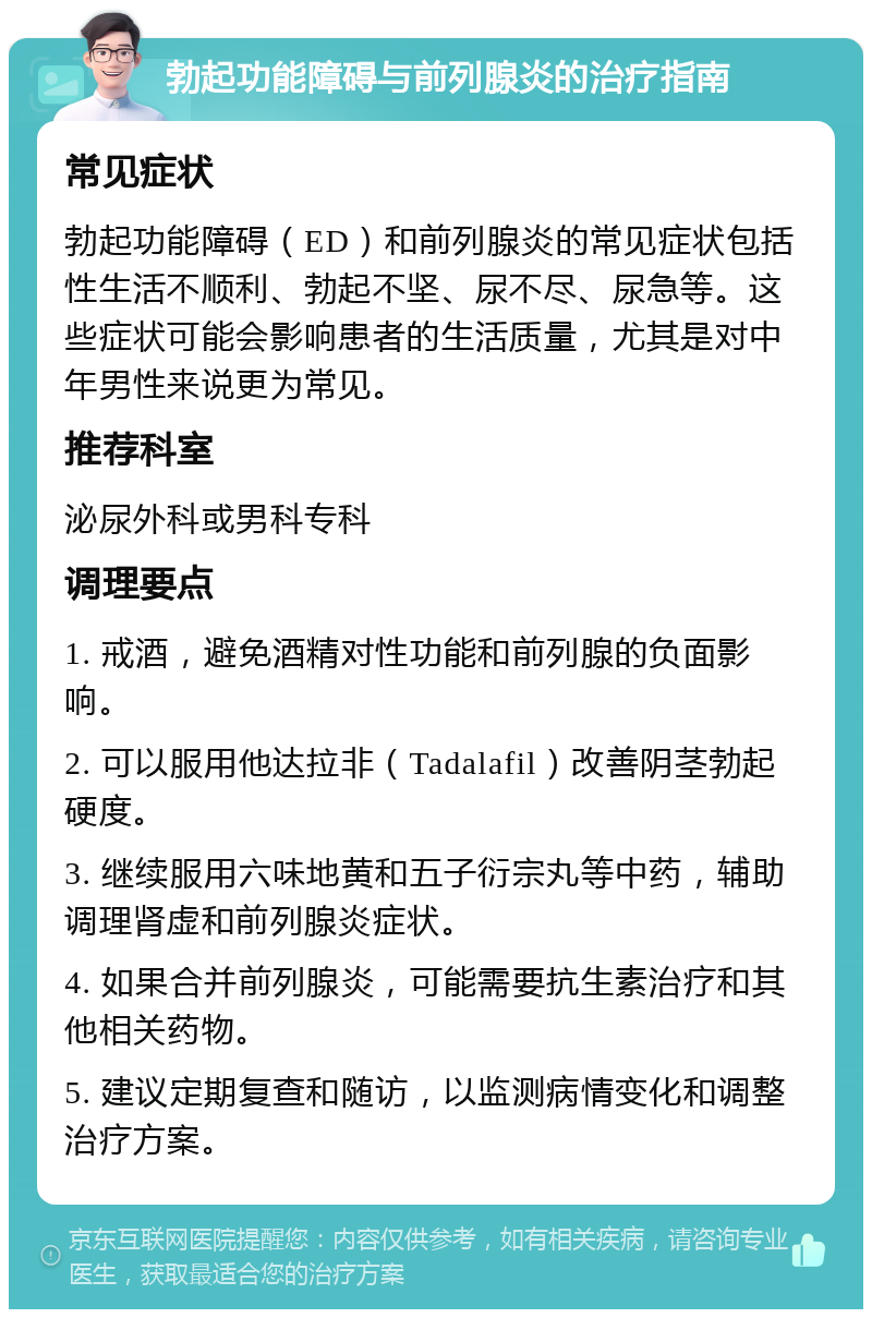 勃起功能障碍与前列腺炎的治疗指南 常见症状 勃起功能障碍（ED）和前列腺炎的常见症状包括性生活不顺利、勃起不坚、尿不尽、尿急等。这些症状可能会影响患者的生活质量，尤其是对中年男性来说更为常见。 推荐科室 泌尿外科或男科专科 调理要点 1. 戒酒，避免酒精对性功能和前列腺的负面影响。 2. 可以服用他达拉非（Tadalafil）改善阴茎勃起硬度。 3. 继续服用六味地黄和五子衍宗丸等中药，辅助调理肾虚和前列腺炎症状。 4. 如果合并前列腺炎，可能需要抗生素治疗和其他相关药物。 5. 建议定期复查和随访，以监测病情变化和调整治疗方案。