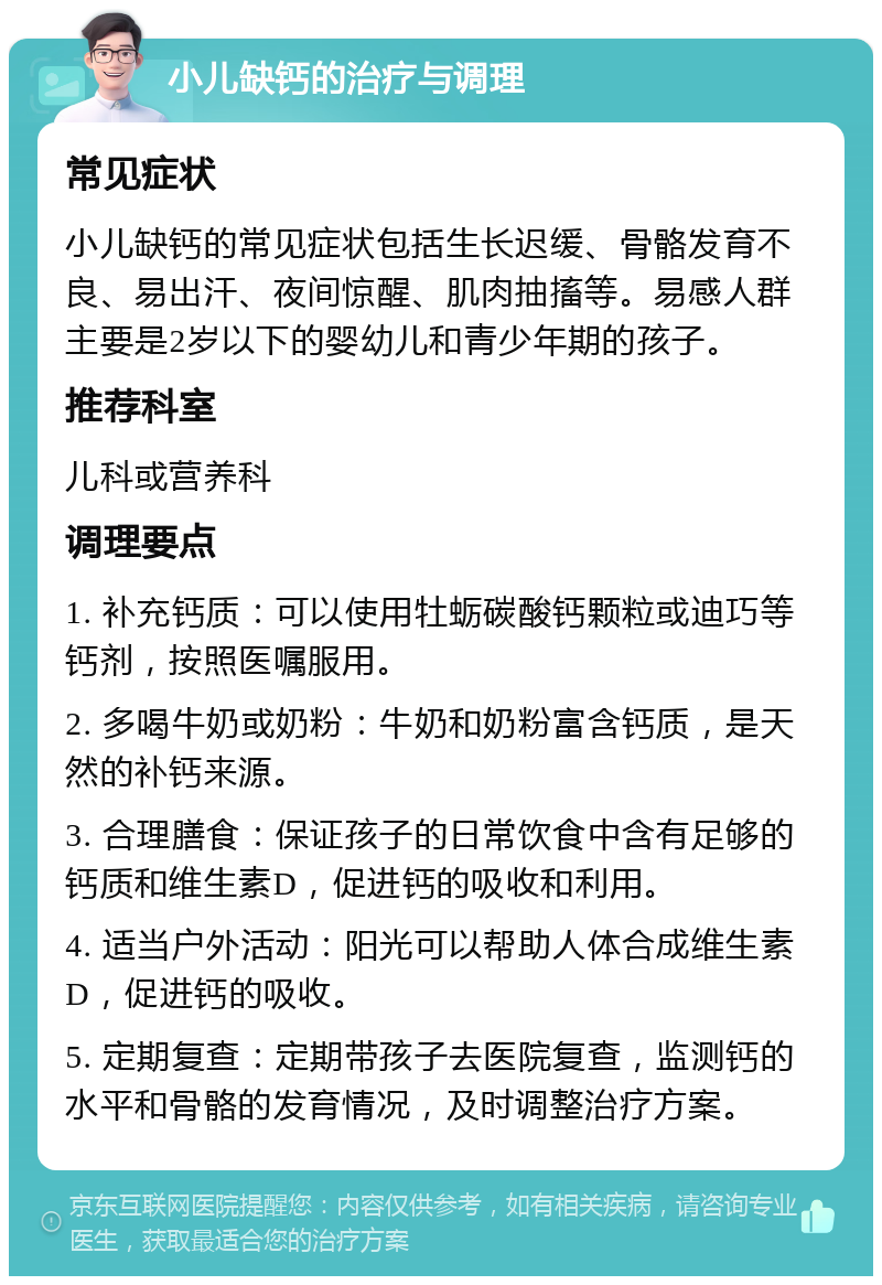 小儿缺钙的治疗与调理 常见症状 小儿缺钙的常见症状包括生长迟缓、骨骼发育不良、易出汗、夜间惊醒、肌肉抽搐等。易感人群主要是2岁以下的婴幼儿和青少年期的孩子。 推荐科室 儿科或营养科 调理要点 1. 补充钙质：可以使用牡蛎碳酸钙颗粒或迪巧等钙剂，按照医嘱服用。 2. 多喝牛奶或奶粉：牛奶和奶粉富含钙质，是天然的补钙来源。 3. 合理膳食：保证孩子的日常饮食中含有足够的钙质和维生素D，促进钙的吸收和利用。 4. 适当户外活动：阳光可以帮助人体合成维生素D，促进钙的吸收。 5. 定期复查：定期带孩子去医院复查，监测钙的水平和骨骼的发育情况，及时调整治疗方案。