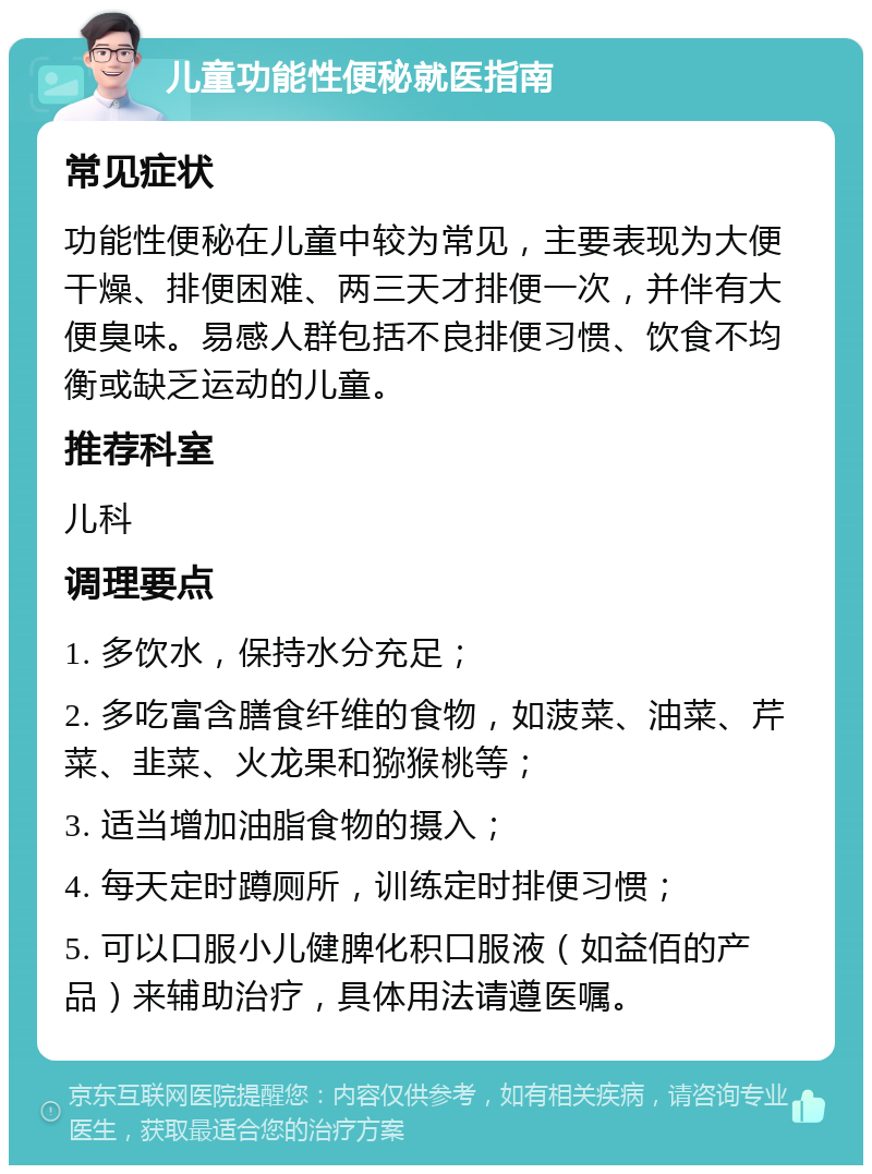 儿童功能性便秘就医指南 常见症状 功能性便秘在儿童中较为常见，主要表现为大便干燥、排便困难、两三天才排便一次，并伴有大便臭味。易感人群包括不良排便习惯、饮食不均衡或缺乏运动的儿童。 推荐科室 儿科 调理要点 1. 多饮水，保持水分充足； 2. 多吃富含膳食纤维的食物，如菠菜、油菜、芹菜、韭菜、火龙果和猕猴桃等； 3. 适当增加油脂食物的摄入； 4. 每天定时蹲厕所，训练定时排便习惯； 5. 可以口服小儿健脾化积口服液（如益佰的产品）来辅助治疗，具体用法请遵医嘱。