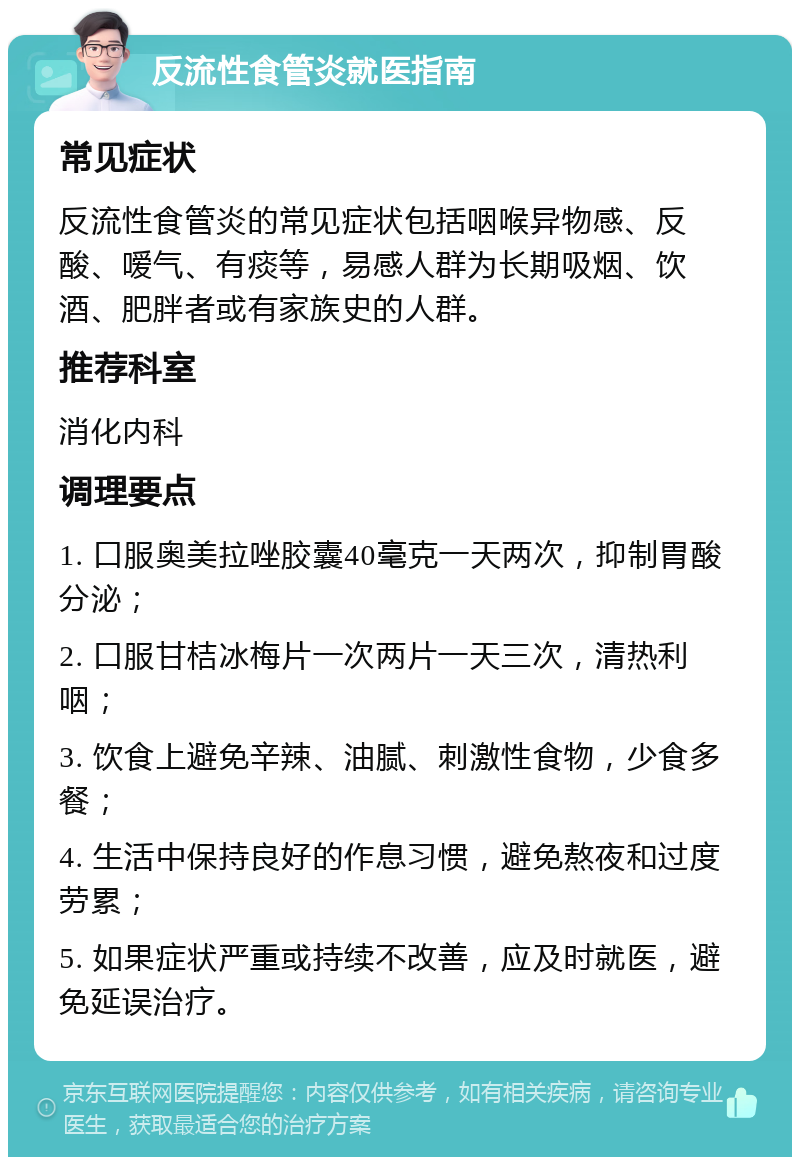 反流性食管炎就医指南 常见症状 反流性食管炎的常见症状包括咽喉异物感、反酸、嗳气、有痰等，易感人群为长期吸烟、饮酒、肥胖者或有家族史的人群。 推荐科室 消化内科 调理要点 1. 口服奥美拉唑胶囊40毫克一天两次，抑制胃酸分泌； 2. 口服甘桔冰梅片一次两片一天三次，清热利咽； 3. 饮食上避免辛辣、油腻、刺激性食物，少食多餐； 4. 生活中保持良好的作息习惯，避免熬夜和过度劳累； 5. 如果症状严重或持续不改善，应及时就医，避免延误治疗。