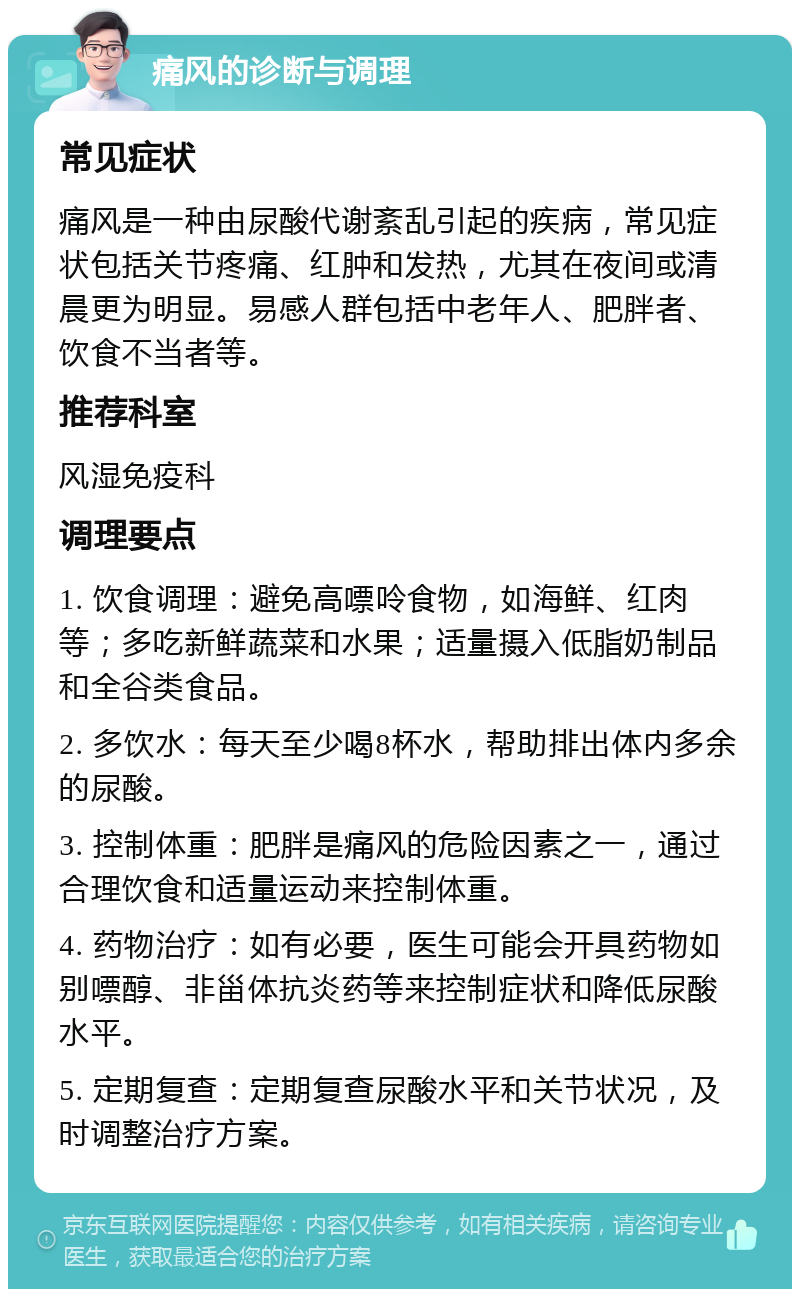 痛风的诊断与调理 常见症状 痛风是一种由尿酸代谢紊乱引起的疾病，常见症状包括关节疼痛、红肿和发热，尤其在夜间或清晨更为明显。易感人群包括中老年人、肥胖者、饮食不当者等。 推荐科室 风湿免疫科 调理要点 1. 饮食调理：避免高嘌呤食物，如海鲜、红肉等；多吃新鲜蔬菜和水果；适量摄入低脂奶制品和全谷类食品。 2. 多饮水：每天至少喝8杯水，帮助排出体内多余的尿酸。 3. 控制体重：肥胖是痛风的危险因素之一，通过合理饮食和适量运动来控制体重。 4. 药物治疗：如有必要，医生可能会开具药物如别嘌醇、非甾体抗炎药等来控制症状和降低尿酸水平。 5. 定期复查：定期复查尿酸水平和关节状况，及时调整治疗方案。