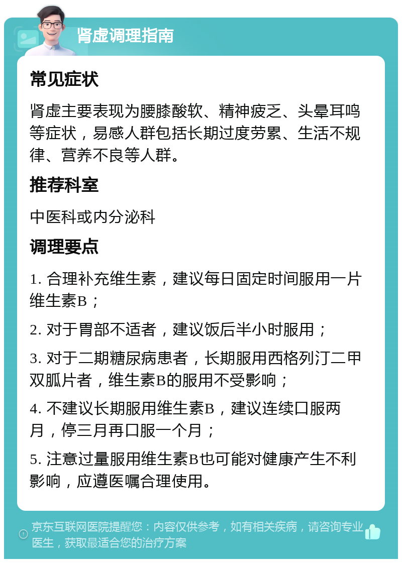 肾虚调理指南 常见症状 肾虚主要表现为腰膝酸软、精神疲乏、头晕耳鸣等症状，易感人群包括长期过度劳累、生活不规律、营养不良等人群。 推荐科室 中医科或内分泌科 调理要点 1. 合理补充维生素，建议每日固定时间服用一片维生素B； 2. 对于胃部不适者，建议饭后半小时服用； 3. 对于二期糖尿病患者，长期服用西格列汀二甲双胍片者，维生素B的服用不受影响； 4. 不建议长期服用维生素B，建议连续口服两月，停三月再口服一个月； 5. 注意过量服用维生素B也可能对健康产生不利影响，应遵医嘱合理使用。