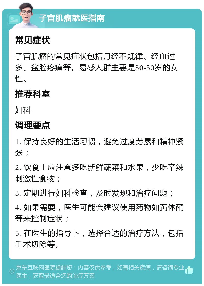 子宫肌瘤就医指南 常见症状 子宫肌瘤的常见症状包括月经不规律、经血过多、盆腔疼痛等。易感人群主要是30-50岁的女性。 推荐科室 妇科 调理要点 1. 保持良好的生活习惯，避免过度劳累和精神紧张； 2. 饮食上应注意多吃新鲜蔬菜和水果，少吃辛辣刺激性食物； 3. 定期进行妇科检查，及时发现和治疗问题； 4. 如果需要，医生可能会建议使用药物如黄体酮等来控制症状； 5. 在医生的指导下，选择合适的治疗方法，包括手术切除等。