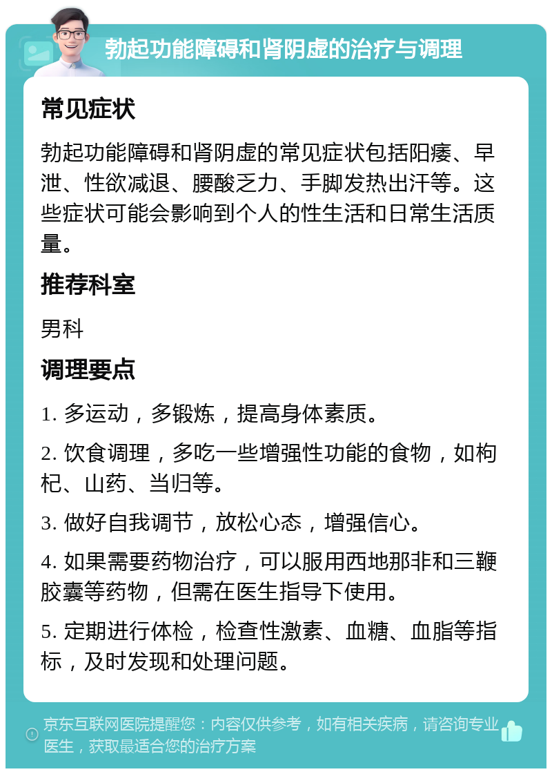 勃起功能障碍和肾阴虚的治疗与调理 常见症状 勃起功能障碍和肾阴虚的常见症状包括阳痿、早泄、性欲减退、腰酸乏力、手脚发热出汗等。这些症状可能会影响到个人的性生活和日常生活质量。 推荐科室 男科 调理要点 1. 多运动，多锻炼，提高身体素质。 2. 饮食调理，多吃一些增强性功能的食物，如枸杞、山药、当归等。 3. 做好自我调节，放松心态，增强信心。 4. 如果需要药物治疗，可以服用西地那非和三鞭胶囊等药物，但需在医生指导下使用。 5. 定期进行体检，检查性激素、血糖、血脂等指标，及时发现和处理问题。