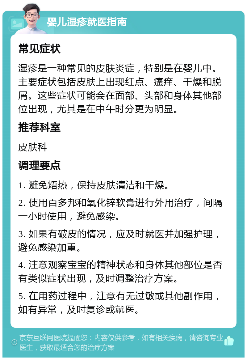 婴儿湿疹就医指南 常见症状 湿疹是一种常见的皮肤炎症，特别是在婴儿中。主要症状包括皮肤上出现红点、瘙痒、干燥和脱屑。这些症状可能会在面部、头部和身体其他部位出现，尤其是在中午时分更为明显。 推荐科室 皮肤科 调理要点 1. 避免焐热，保持皮肤清洁和干燥。 2. 使用百多邦和氧化锌软膏进行外用治疗，间隔一小时使用，避免感染。 3. 如果有破皮的情况，应及时就医并加强护理，避免感染加重。 4. 注意观察宝宝的精神状态和身体其他部位是否有类似症状出现，及时调整治疗方案。 5. 在用药过程中，注意有无过敏或其他副作用，如有异常，及时复诊或就医。