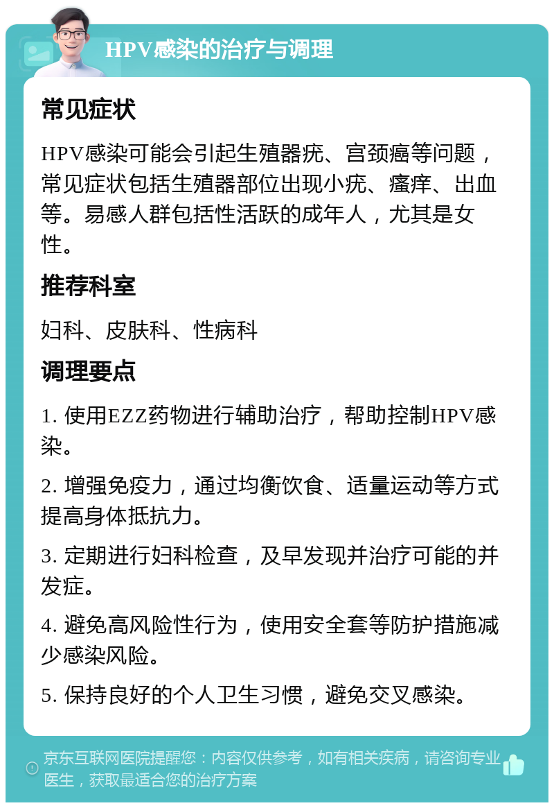 HPV感染的治疗与调理 常见症状 HPV感染可能会引起生殖器疣、宫颈癌等问题，常见症状包括生殖器部位出现小疣、瘙痒、出血等。易感人群包括性活跃的成年人，尤其是女性。 推荐科室 妇科、皮肤科、性病科 调理要点 1. 使用EZZ药物进行辅助治疗，帮助控制HPV感染。 2. 增强免疫力，通过均衡饮食、适量运动等方式提高身体抵抗力。 3. 定期进行妇科检查，及早发现并治疗可能的并发症。 4. 避免高风险性行为，使用安全套等防护措施减少感染风险。 5. 保持良好的个人卫生习惯，避免交叉感染。