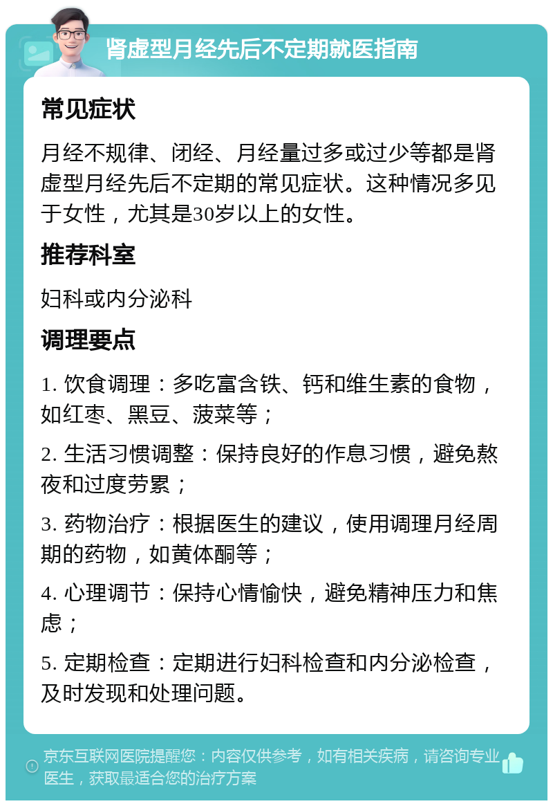 肾虚型月经先后不定期就医指南 常见症状 月经不规律、闭经、月经量过多或过少等都是肾虚型月经先后不定期的常见症状。这种情况多见于女性，尤其是30岁以上的女性。 推荐科室 妇科或内分泌科 调理要点 1. 饮食调理：多吃富含铁、钙和维生素的食物，如红枣、黑豆、菠菜等； 2. 生活习惯调整：保持良好的作息习惯，避免熬夜和过度劳累； 3. 药物治疗：根据医生的建议，使用调理月经周期的药物，如黄体酮等； 4. 心理调节：保持心情愉快，避免精神压力和焦虑； 5. 定期检查：定期进行妇科检查和内分泌检查，及时发现和处理问题。