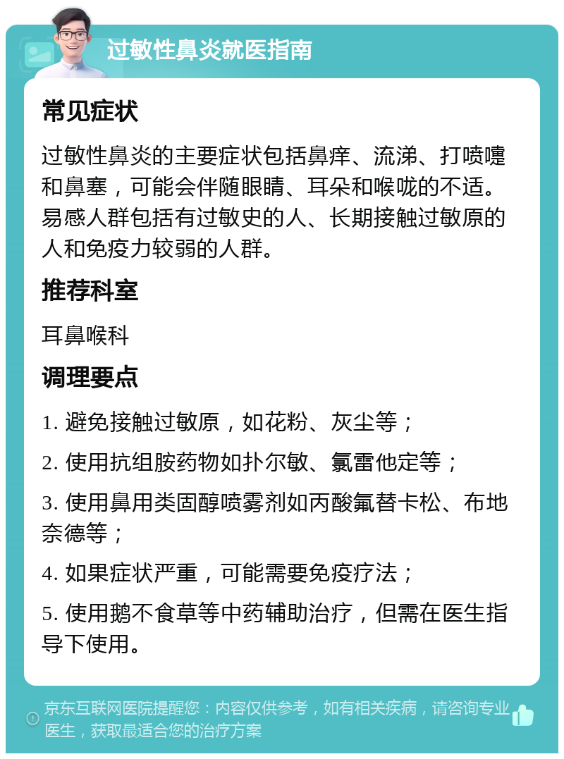 过敏性鼻炎就医指南 常见症状 过敏性鼻炎的主要症状包括鼻痒、流涕、打喷嚏和鼻塞，可能会伴随眼睛、耳朵和喉咙的不适。易感人群包括有过敏史的人、长期接触过敏原的人和免疫力较弱的人群。 推荐科室 耳鼻喉科 调理要点 1. 避免接触过敏原，如花粉、灰尘等； 2. 使用抗组胺药物如扑尔敏、氯雷他定等； 3. 使用鼻用类固醇喷雾剂如丙酸氟替卡松、布地奈德等； 4. 如果症状严重，可能需要免疫疗法； 5. 使用鹅不食草等中药辅助治疗，但需在医生指导下使用。