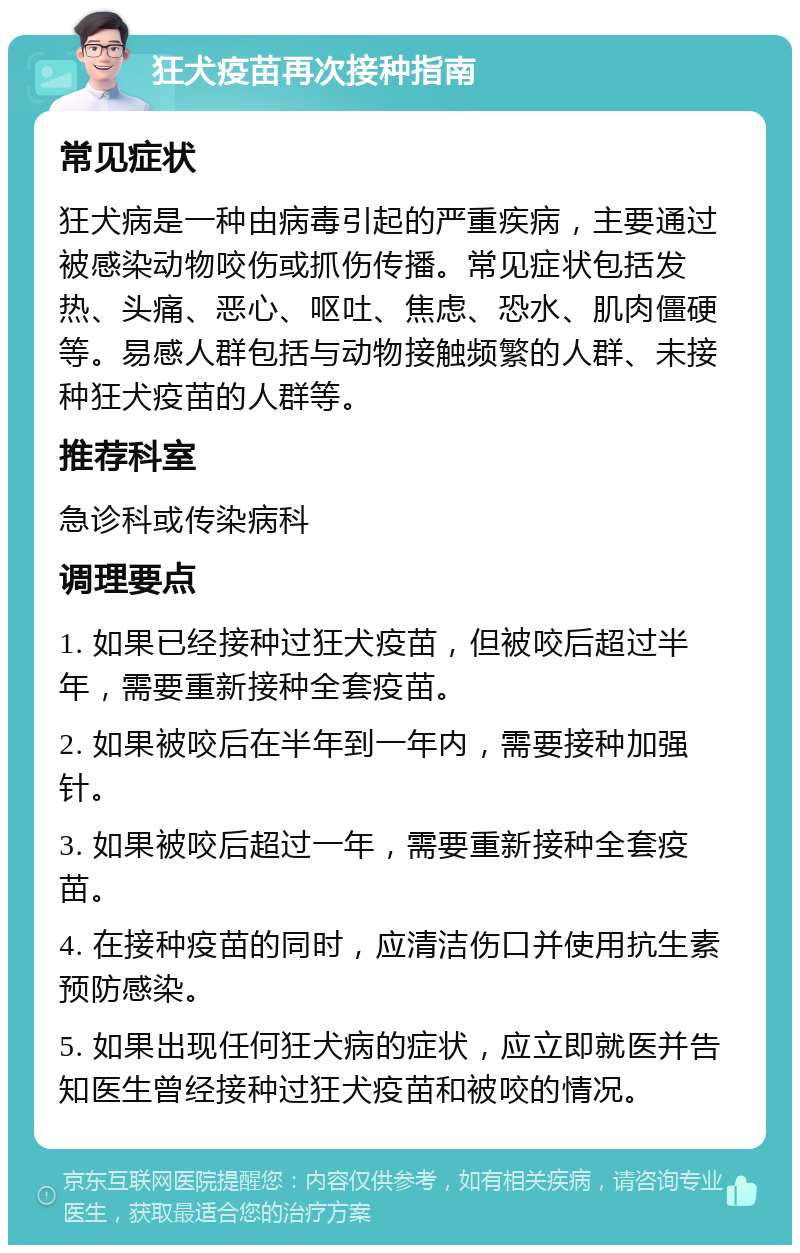 狂犬疫苗再次接种指南 常见症状 狂犬病是一种由病毒引起的严重疾病，主要通过被感染动物咬伤或抓伤传播。常见症状包括发热、头痛、恶心、呕吐、焦虑、恐水、肌肉僵硬等。易感人群包括与动物接触频繁的人群、未接种狂犬疫苗的人群等。 推荐科室 急诊科或传染病科 调理要点 1. 如果已经接种过狂犬疫苗，但被咬后超过半年，需要重新接种全套疫苗。 2. 如果被咬后在半年到一年内，需要接种加强针。 3. 如果被咬后超过一年，需要重新接种全套疫苗。 4. 在接种疫苗的同时，应清洁伤口并使用抗生素预防感染。 5. 如果出现任何狂犬病的症状，应立即就医并告知医生曾经接种过狂犬疫苗和被咬的情况。