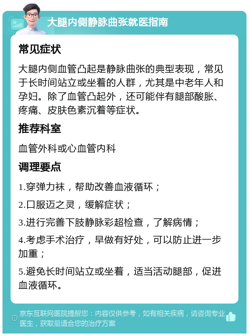 大腿内侧静脉曲张就医指南 常见症状 大腿内侧血管凸起是静脉曲张的典型表现，常见于长时间站立或坐着的人群，尤其是中老年人和孕妇。除了血管凸起外，还可能伴有腿部酸胀、疼痛、皮肤色素沉着等症状。 推荐科室 血管外科或心血管内科 调理要点 1.穿弹力袜，帮助改善血液循环； 2.口服迈之灵，缓解症状； 3.进行完善下肢静脉彩超检查，了解病情； 4.考虑手术治疗，早做有好处，可以防止进一步加重； 5.避免长时间站立或坐着，适当活动腿部，促进血液循环。