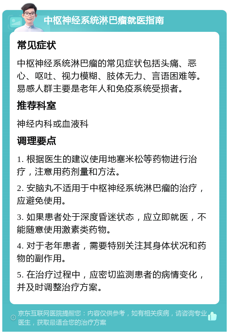 中枢神经系统淋巴瘤就医指南 常见症状 中枢神经系统淋巴瘤的常见症状包括头痛、恶心、呕吐、视力模糊、肢体无力、言语困难等。易感人群主要是老年人和免疫系统受损者。 推荐科室 神经内科或血液科 调理要点 1. 根据医生的建议使用地塞米松等药物进行治疗，注意用药剂量和方法。 2. 安脑丸不适用于中枢神经系统淋巴瘤的治疗，应避免使用。 3. 如果患者处于深度昏迷状态，应立即就医，不能随意使用激素类药物。 4. 对于老年患者，需要特别关注其身体状况和药物的副作用。 5. 在治疗过程中，应密切监测患者的病情变化，并及时调整治疗方案。