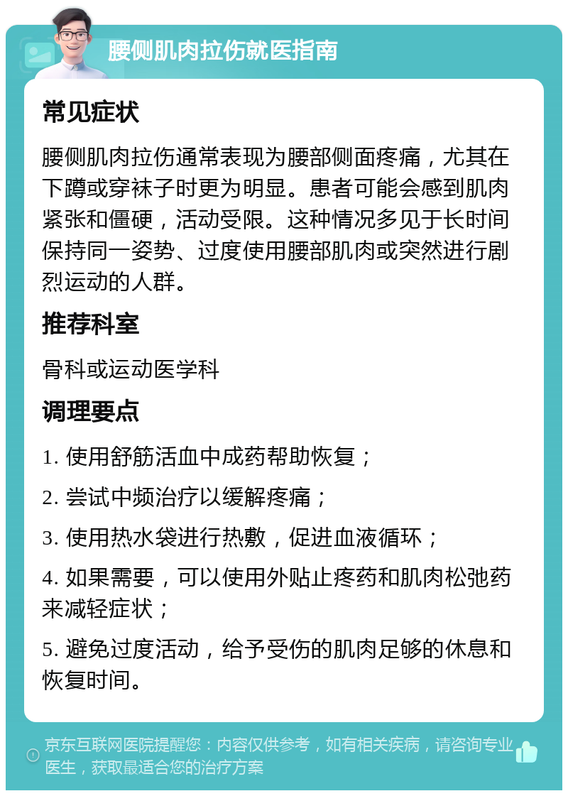 腰侧肌肉拉伤就医指南 常见症状 腰侧肌肉拉伤通常表现为腰部侧面疼痛，尤其在下蹲或穿袜子时更为明显。患者可能会感到肌肉紧张和僵硬，活动受限。这种情况多见于长时间保持同一姿势、过度使用腰部肌肉或突然进行剧烈运动的人群。 推荐科室 骨科或运动医学科 调理要点 1. 使用舒筋活血中成药帮助恢复； 2. 尝试中频治疗以缓解疼痛； 3. 使用热水袋进行热敷，促进血液循环； 4. 如果需要，可以使用外贴止疼药和肌肉松弛药来减轻症状； 5. 避免过度活动，给予受伤的肌肉足够的休息和恢复时间。