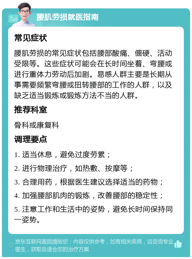 腰肌劳损就医指南 常见症状 腰肌劳损的常见症状包括腰部酸痛、僵硬、活动受限等。这些症状可能会在长时间坐着、弯腰或进行重体力劳动后加剧。易感人群主要是长期从事需要频繁弯腰或扭转腰部的工作的人群，以及缺乏适当锻炼或锻炼方法不当的人群。 推荐科室 骨科或康复科 调理要点 1. 适当休息，避免过度劳累； 2. 进行物理治疗，如热敷、按摩等； 3. 合理用药，根据医生建议选择适当的药物； 4. 加强腰部肌肉的锻炼，改善腰部的稳定性； 5. 注意工作和生活中的姿势，避免长时间保持同一姿势。