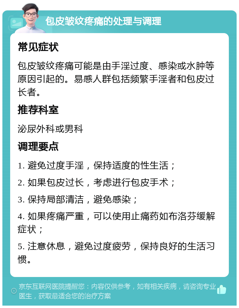 包皮皱纹疼痛的处理与调理 常见症状 包皮皱纹疼痛可能是由手淫过度、感染或水肿等原因引起的。易感人群包括频繁手淫者和包皮过长者。 推荐科室 泌尿外科或男科 调理要点 1. 避免过度手淫，保持适度的性生活； 2. 如果包皮过长，考虑进行包皮手术； 3. 保持局部清洁，避免感染； 4. 如果疼痛严重，可以使用止痛药如布洛芬缓解症状； 5. 注意休息，避免过度疲劳，保持良好的生活习惯。