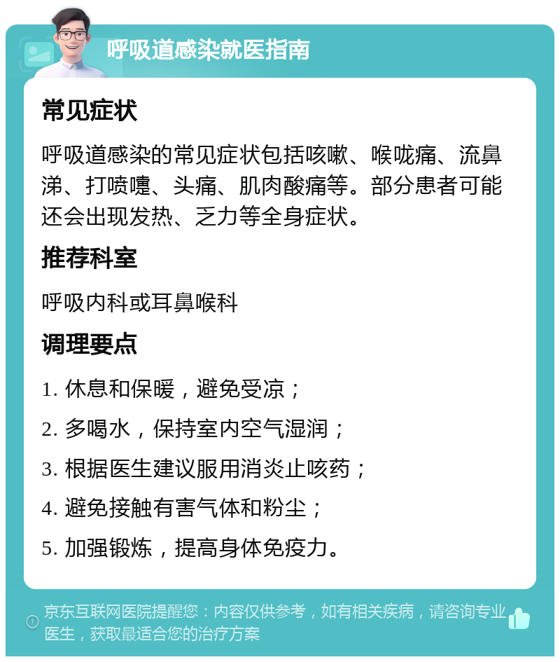 呼吸道感染就医指南 常见症状 呼吸道感染的常见症状包括咳嗽、喉咙痛、流鼻涕、打喷嚏、头痛、肌肉酸痛等。部分患者可能还会出现发热、乏力等全身症状。 推荐科室 呼吸内科或耳鼻喉科 调理要点 1. 休息和保暖，避免受凉； 2. 多喝水，保持室内空气湿润； 3. 根据医生建议服用消炎止咳药； 4. 避免接触有害气体和粉尘； 5. 加强锻炼，提高身体免疫力。