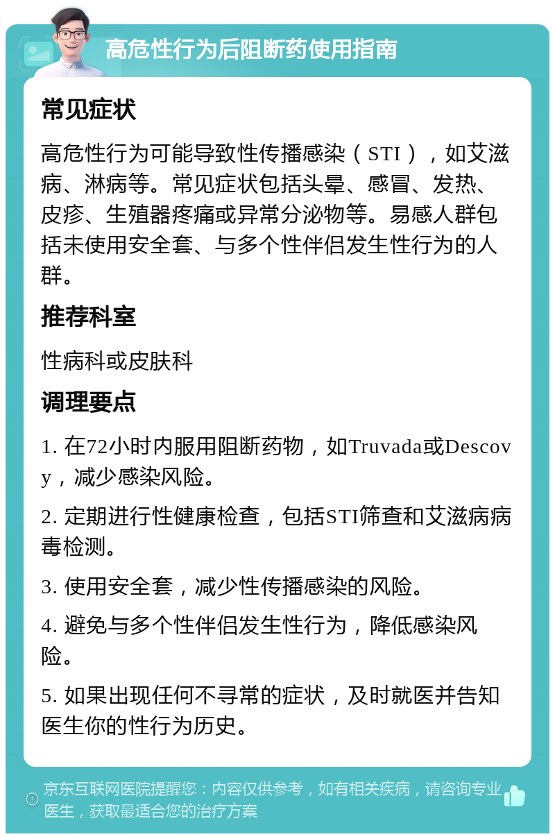 高危性行为后阻断药使用指南 常见症状 高危性行为可能导致性传播感染（STI），如艾滋病、淋病等。常见症状包括头晕、感冒、发热、皮疹、生殖器疼痛或异常分泌物等。易感人群包括未使用安全套、与多个性伴侣发生性行为的人群。 推荐科室 性病科或皮肤科 调理要点 1. 在72小时内服用阻断药物，如Truvada或Descovy，减少感染风险。 2. 定期进行性健康检查，包括STI筛查和艾滋病病毒检测。 3. 使用安全套，减少性传播感染的风险。 4. 避免与多个性伴侣发生性行为，降低感染风险。 5. 如果出现任何不寻常的症状，及时就医并告知医生你的性行为历史。