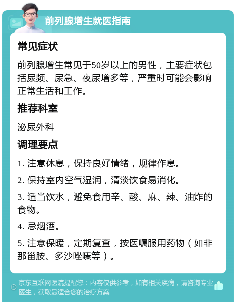 前列腺增生就医指南 常见症状 前列腺增生常见于50岁以上的男性，主要症状包括尿频、尿急、夜尿增多等，严重时可能会影响正常生活和工作。 推荐科室 泌尿外科 调理要点 1. 注意休息，保持良好情绪，规律作息。 2. 保持室内空气湿润，清淡饮食易消化。 3. 适当饮水，避免食用辛、酸、麻、辣、油炸的食物。 4. 忌烟酒。 5. 注意保暖，定期复查，按医嘱服用药物（如非那甾胺、多沙唑嗪等）。