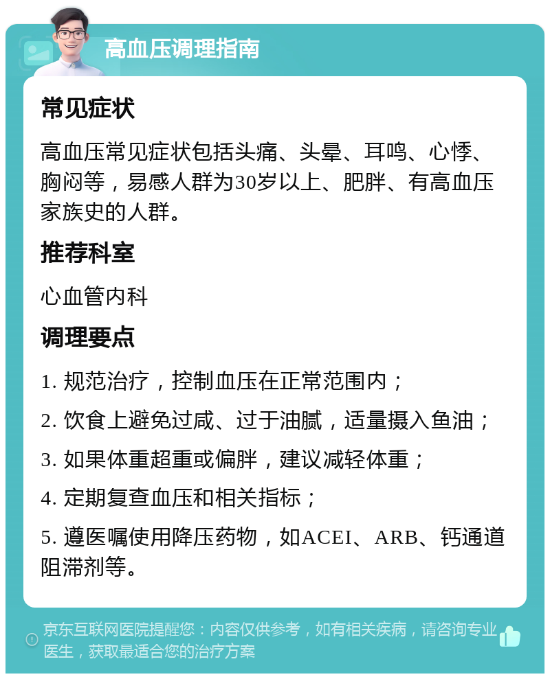 高血压调理指南 常见症状 高血压常见症状包括头痛、头晕、耳鸣、心悸、胸闷等，易感人群为30岁以上、肥胖、有高血压家族史的人群。 推荐科室 心血管内科 调理要点 1. 规范治疗，控制血压在正常范围内； 2. 饮食上避免过咸、过于油腻，适量摄入鱼油； 3. 如果体重超重或偏胖，建议减轻体重； 4. 定期复查血压和相关指标； 5. 遵医嘱使用降压药物，如ACEI、ARB、钙通道阻滞剂等。