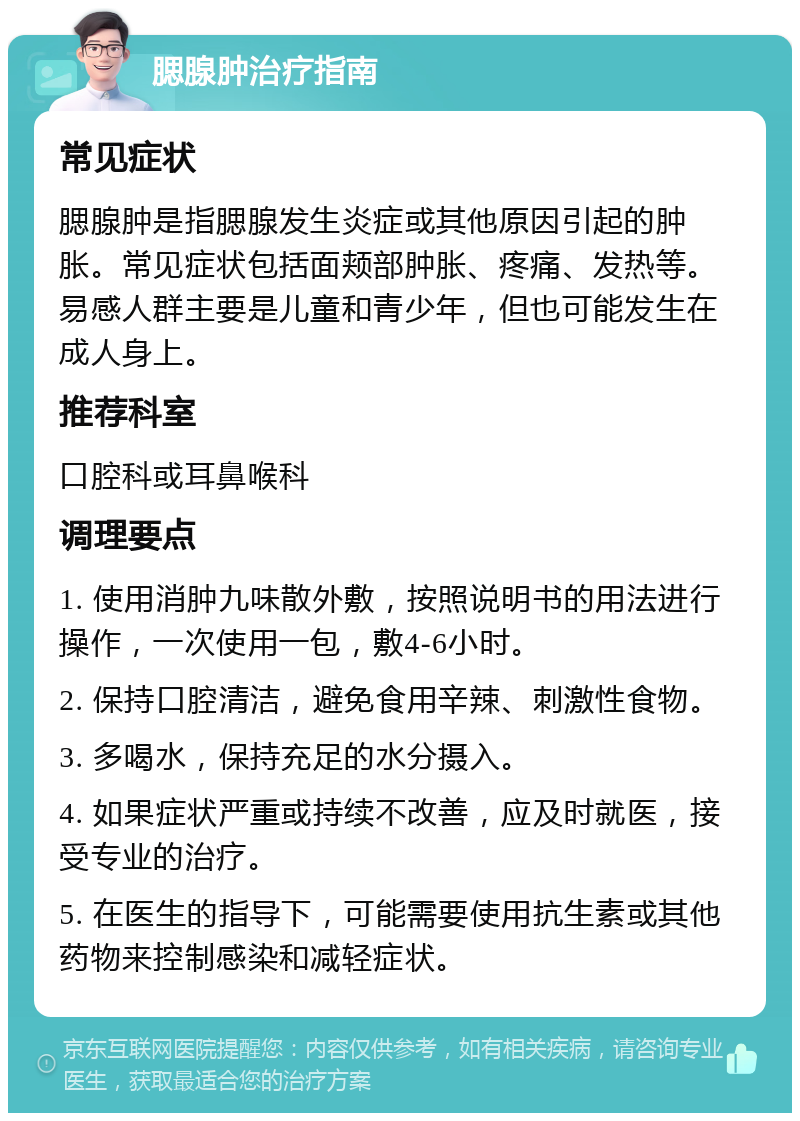 腮腺肿治疗指南 常见症状 腮腺肿是指腮腺发生炎症或其他原因引起的肿胀。常见症状包括面颊部肿胀、疼痛、发热等。易感人群主要是儿童和青少年，但也可能发生在成人身上。 推荐科室 口腔科或耳鼻喉科 调理要点 1. 使用消肿九味散外敷，按照说明书的用法进行操作，一次使用一包，敷4-6小时。 2. 保持口腔清洁，避免食用辛辣、刺激性食物。 3. 多喝水，保持充足的水分摄入。 4. 如果症状严重或持续不改善，应及时就医，接受专业的治疗。 5. 在医生的指导下，可能需要使用抗生素或其他药物来控制感染和减轻症状。