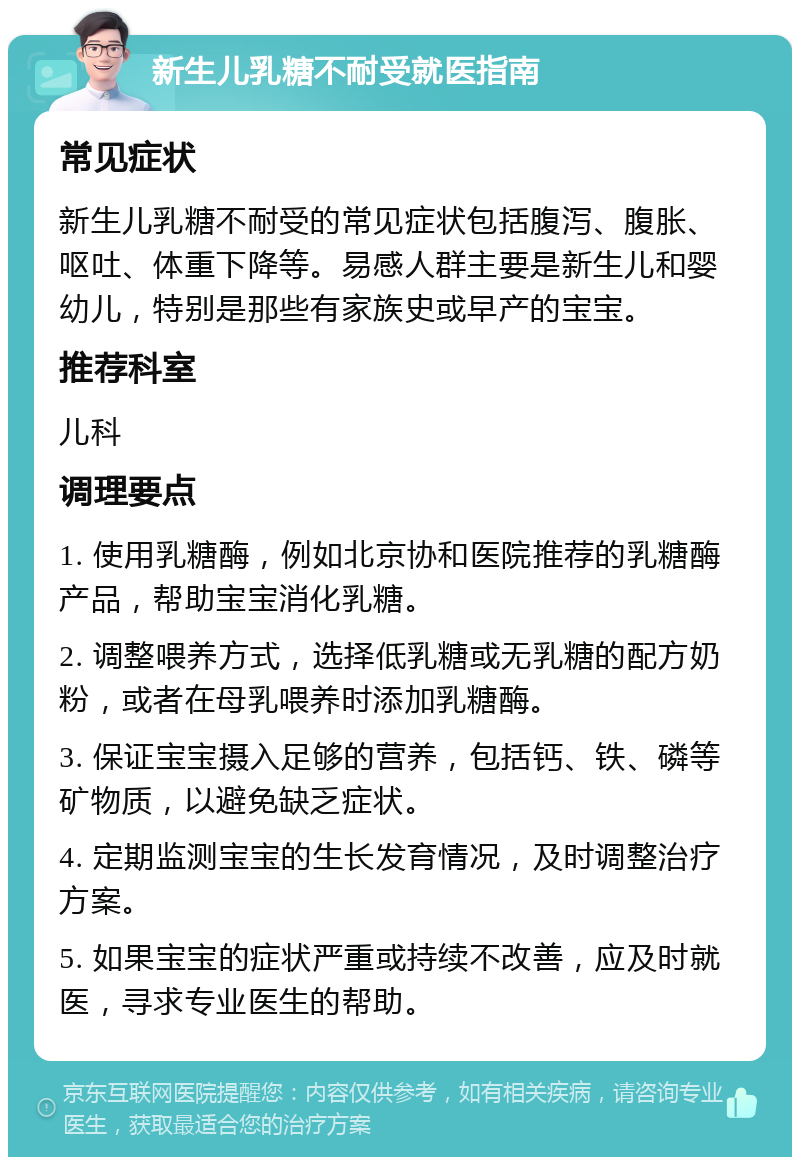 新生儿乳糖不耐受就医指南 常见症状 新生儿乳糖不耐受的常见症状包括腹泻、腹胀、呕吐、体重下降等。易感人群主要是新生儿和婴幼儿，特别是那些有家族史或早产的宝宝。 推荐科室 儿科 调理要点 1. 使用乳糖酶，例如北京协和医院推荐的乳糖酶产品，帮助宝宝消化乳糖。 2. 调整喂养方式，选择低乳糖或无乳糖的配方奶粉，或者在母乳喂养时添加乳糖酶。 3. 保证宝宝摄入足够的营养，包括钙、铁、磷等矿物质，以避免缺乏症状。 4. 定期监测宝宝的生长发育情况，及时调整治疗方案。 5. 如果宝宝的症状严重或持续不改善，应及时就医，寻求专业医生的帮助。