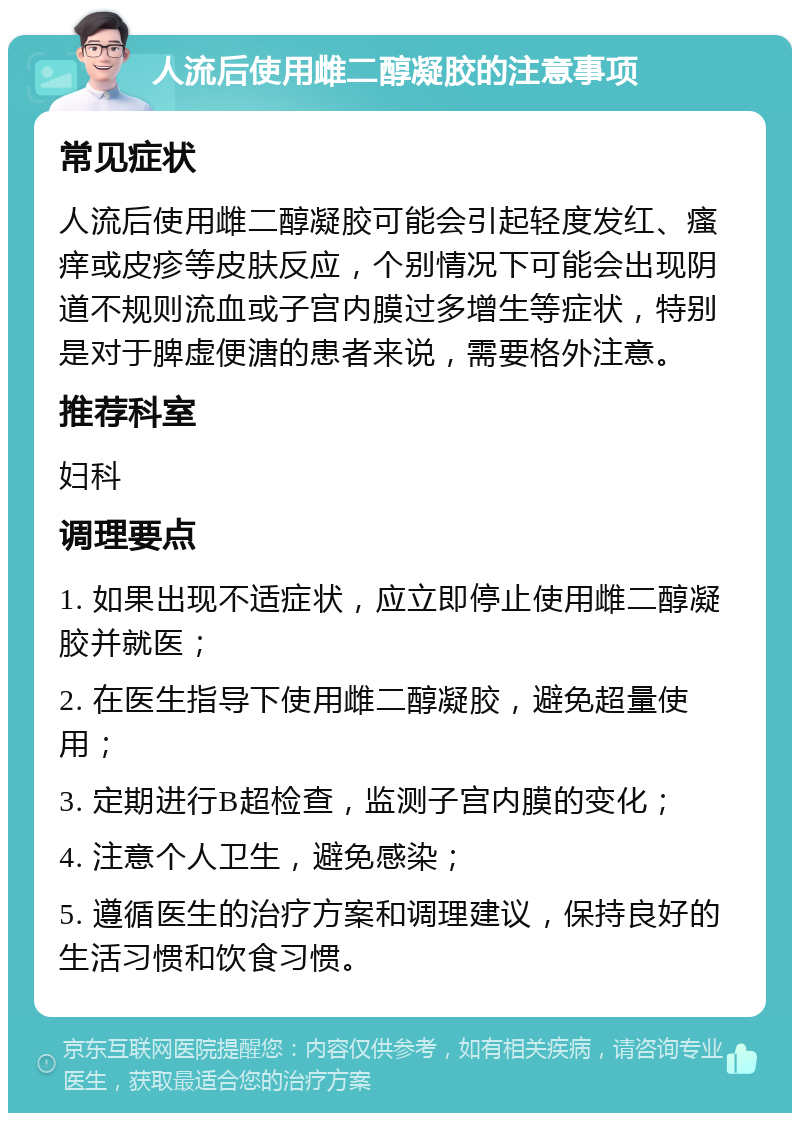 人流后使用雌二醇凝胶的注意事项 常见症状 人流后使用雌二醇凝胶可能会引起轻度发红、瘙痒或皮疹等皮肤反应，个别情况下可能会出现阴道不规则流血或子宫内膜过多增生等症状，特别是对于脾虚便溏的患者来说，需要格外注意。 推荐科室 妇科 调理要点 1. 如果出现不适症状，应立即停止使用雌二醇凝胶并就医； 2. 在医生指导下使用雌二醇凝胶，避免超量使用； 3. 定期进行B超检查，监测子宫内膜的变化； 4. 注意个人卫生，避免感染； 5. 遵循医生的治疗方案和调理建议，保持良好的生活习惯和饮食习惯。