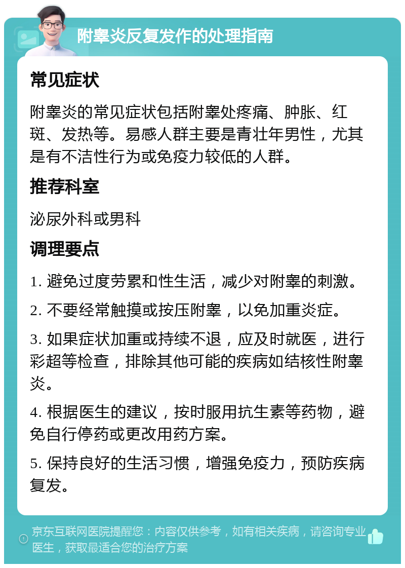 附睾炎反复发作的处理指南 常见症状 附睾炎的常见症状包括附睾处疼痛、肿胀、红斑、发热等。易感人群主要是青壮年男性，尤其是有不洁性行为或免疫力较低的人群。 推荐科室 泌尿外科或男科 调理要点 1. 避免过度劳累和性生活，减少对附睾的刺激。 2. 不要经常触摸或按压附睾，以免加重炎症。 3. 如果症状加重或持续不退，应及时就医，进行彩超等检查，排除其他可能的疾病如结核性附睾炎。 4. 根据医生的建议，按时服用抗生素等药物，避免自行停药或更改用药方案。 5. 保持良好的生活习惯，增强免疫力，预防疾病复发。