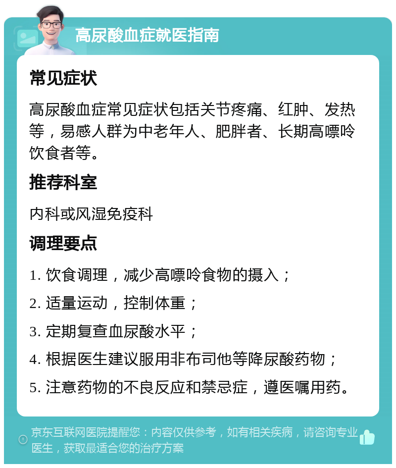 高尿酸血症就医指南 常见症状 高尿酸血症常见症状包括关节疼痛、红肿、发热等，易感人群为中老年人、肥胖者、长期高嘌呤饮食者等。 推荐科室 内科或风湿免疫科 调理要点 1. 饮食调理，减少高嘌呤食物的摄入； 2. 适量运动，控制体重； 3. 定期复查血尿酸水平； 4. 根据医生建议服用非布司他等降尿酸药物； 5. 注意药物的不良反应和禁忌症，遵医嘱用药。