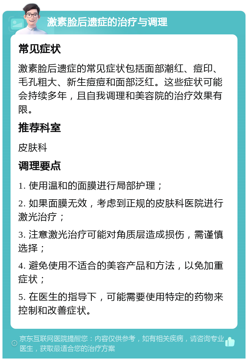 激素脸后遗症的治疗与调理 常见症状 激素脸后遗症的常见症状包括面部潮红、痘印、毛孔粗大、新生痘痘和面部泛红。这些症状可能会持续多年，且自我调理和美容院的治疗效果有限。 推荐科室 皮肤科 调理要点 1. 使用温和的面膜进行局部护理； 2. 如果面膜无效，考虑到正规的皮肤科医院进行激光治疗； 3. 注意激光治疗可能对角质层造成损伤，需谨慎选择； 4. 避免使用不适合的美容产品和方法，以免加重症状； 5. 在医生的指导下，可能需要使用特定的药物来控制和改善症状。